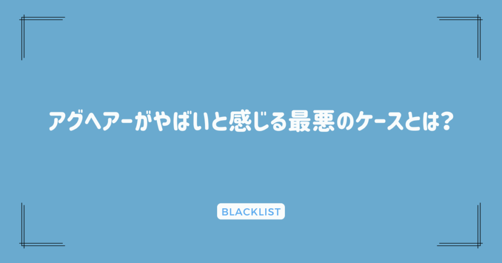 アグヘアーがやばいと感じる最悪のケースとは？